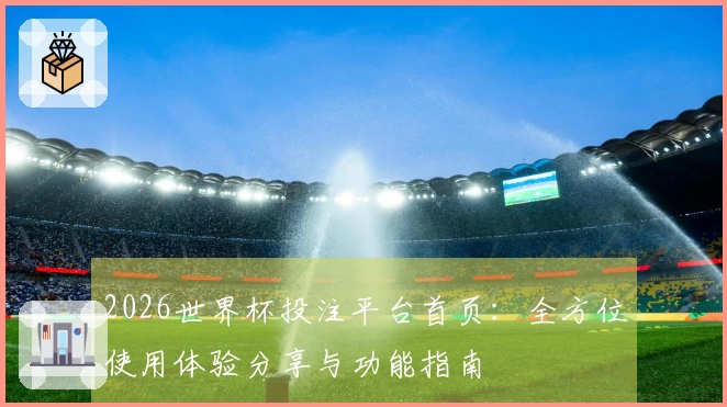 2026世界杯投注平台首页：全方位使用体验分享与功能指南