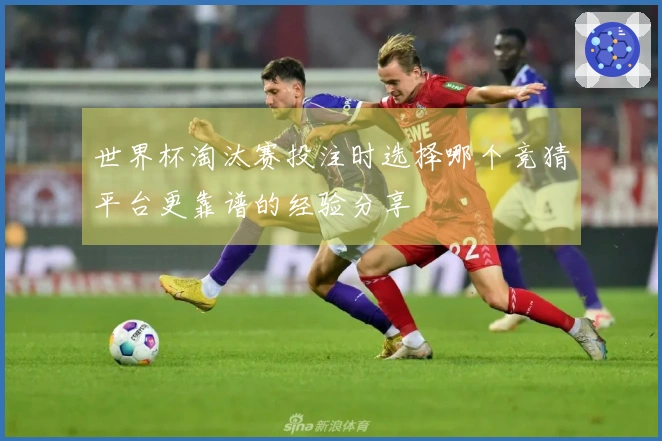 世界杯淘汰赛投注时选择哪个竞猜平台更靠谱的经验分享